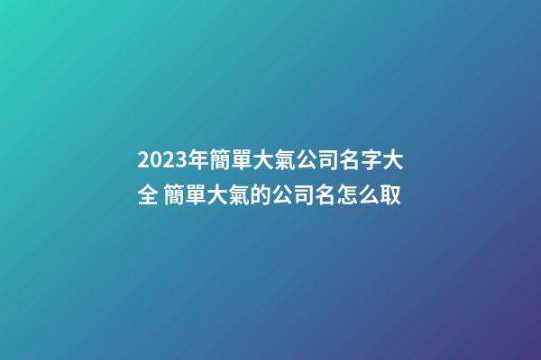 2023年簡單大氣公司名字大全 簡單大氣的公司名怎么取-第1張-公司起名-玄機派